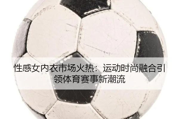 性感女内衣市场火热：运动时尚融合引领体育赛事新潮流